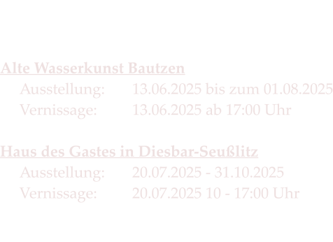 Die Termine 2025   Alte Wasserkunst Bautzen Ausstellung:		13.06.2025 bis zum 01.08.2025Vernissage:   	13.06.2025 ab 17:00 Uhr  Haus des Gastes in Diesbar-SeußlitzAusstellung: 	20.07.2025 - 31.10.2025Vernissage:		20.07.2025 10 - 17:00 Uhr